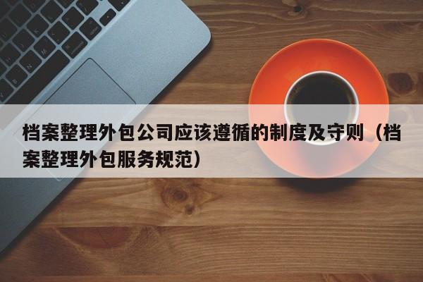 档案整理外包公司应该遵循的制度及守则（档案整理外包服务规范）
