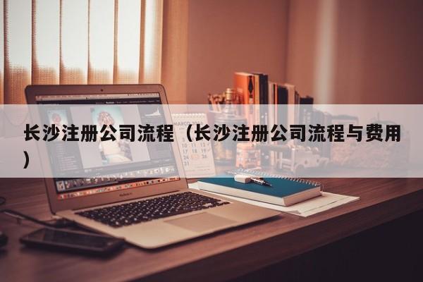长沙注册公司流程（长沙注册公司流程与费用）