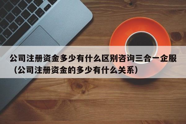 公司注册资金多少有什么区别咨询三合一企服（公司注册资金的多少有什么关系）