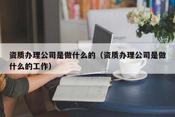 资质办理公司是做什么的（资质办理公司是做什么的工作）