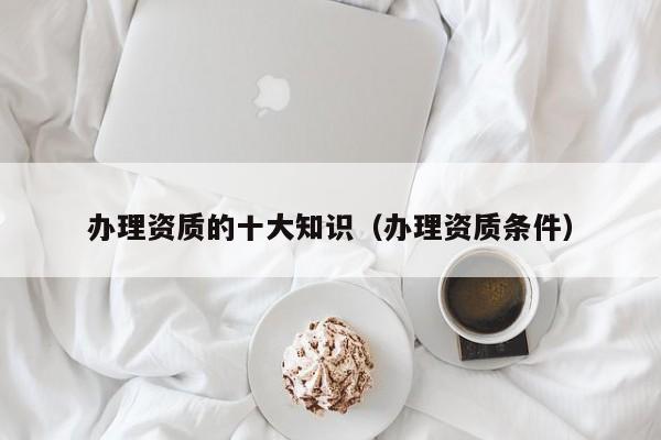 办理资质的十大知识（办理资质条件）
