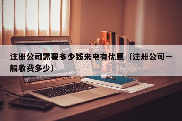 注册公司需要多少钱来电有优惠（注册公司一般收费多少）