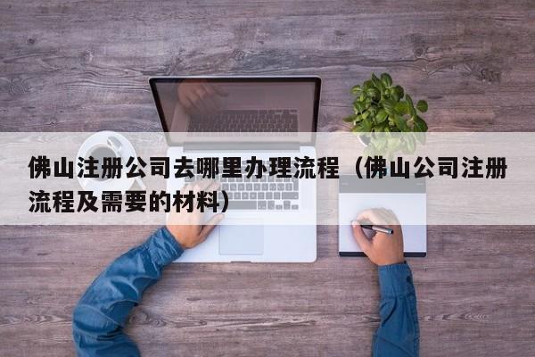 佛山注册公司去哪里办理流程（佛山公司注册流程及需要的材料）
