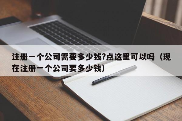注册一个公司需要多少钱?点这里可以吗（现在注册一个公司要多少钱）
