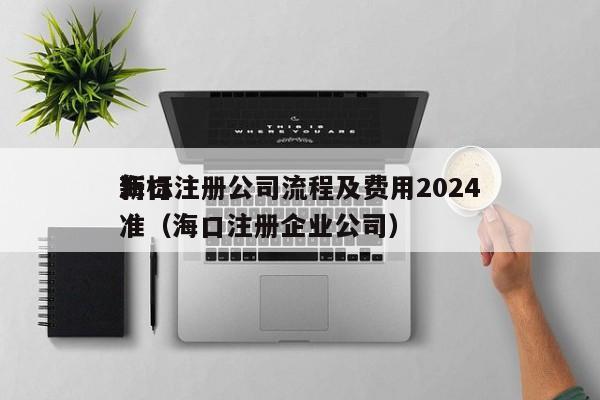 海口注册公司流程及费用2024
*
新标准（海口注册企业公司）