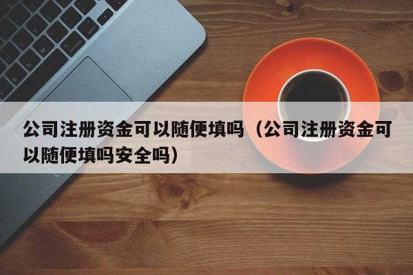 公司注册资金可以随便填吗（公司注册资金可以随便填吗安全吗）