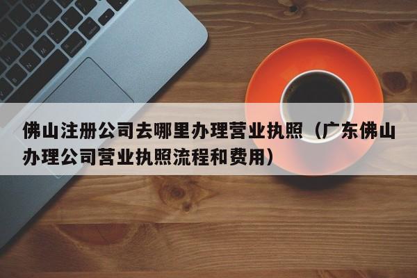佛山注册公司去哪里办理营业执照（广东佛山办理公司营业执照流程和费用）