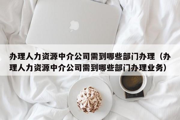 办理人力资源中介公司需到哪些部门办理（办理人力资源中介公司需到哪些部门办理业务）