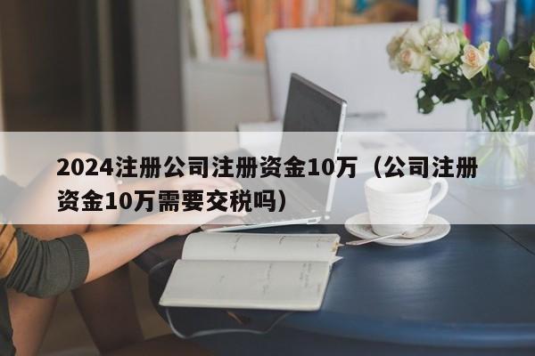 2024注册公司注册资金10万（公司注册资金10万需要交税吗）