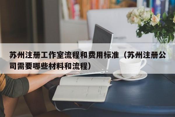 苏州注册工作室流程和费用标准（苏州注册公司需要哪些材料和流程）