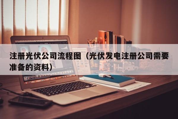 注册光伏公司流程图（光伏发电注册公司需要准备的资料）