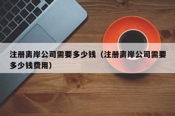 注册离岸公司需要多少钱（注册离岸公司需要多少钱费用）