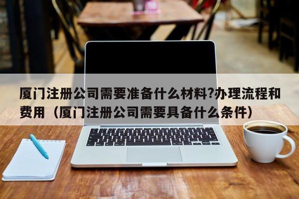 厦门注册公司需要准备什么材料?办理流程和费用（厦门注册公司需要具备什么条件）