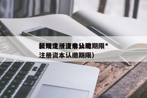 公司注册资本认缴期限*
新规定（注册公司注册资本认缴期限）