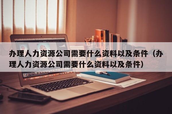 办理人力资源公司需要什么资料以及条件（办理人力资源公司需要什么资料以及条件）