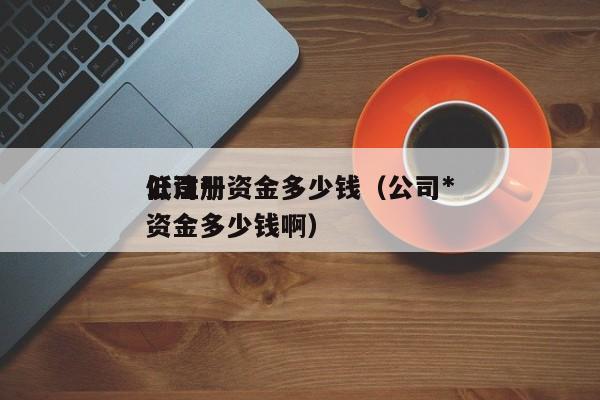 公司*
低注册资金多少钱（公司*
低注册资金多少钱啊）