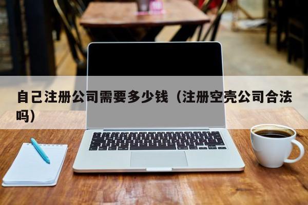 自己注册公司需要多少钱（注册空壳公司合法吗）