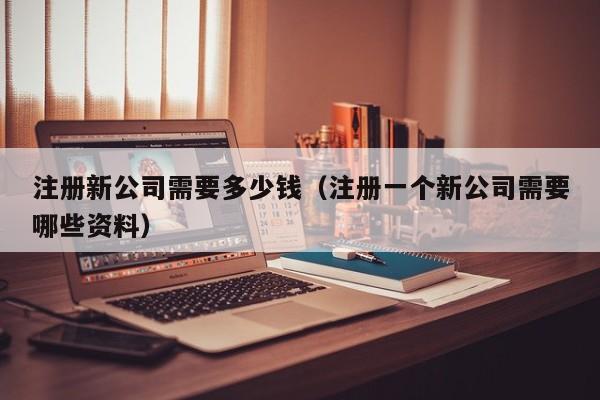 注册新公司需要多少钱（注册一个新公司需要哪些资料）