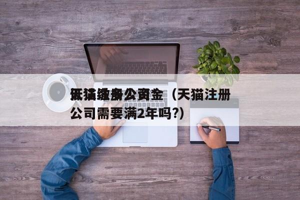 天猫注册公司*
低认缴多少资金（天猫注册公司需要满2年吗?）