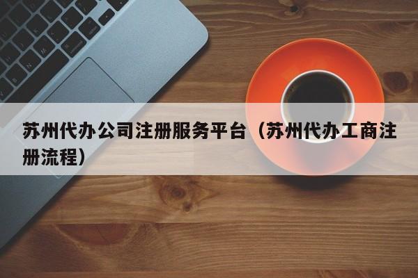 苏州代办公司注册服务平台（苏州代办工商注册流程）