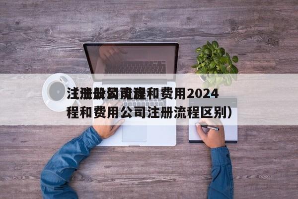注册公司流程和费用2024
（注册公司流程和费用公司注册流程区别）