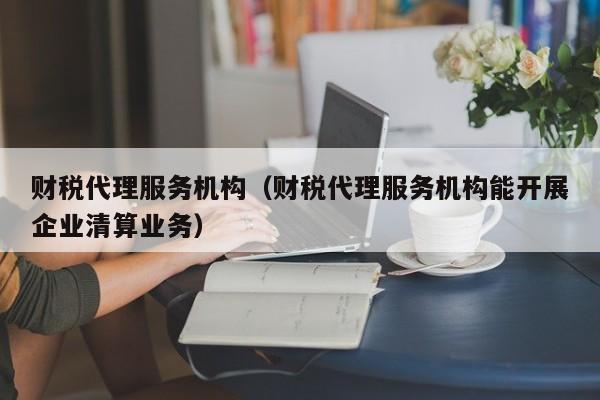 财税代理服务机构（财税代理服务机构能开展企业清算业务）