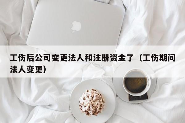 工伤后公司变更法人和注册资金了（工伤期间法人变更）