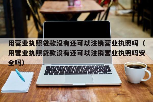 用营业执照贷款没有还可以注销营业执照吗（用营业执照贷款没有还可以注销营业执照吗安全吗）
