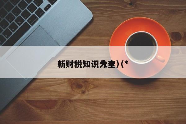 *
新财税知识分享（*
新财税知识大全）