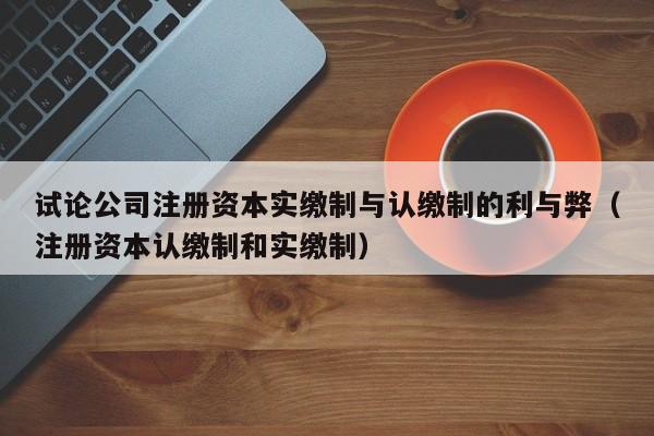 试论公司注册资本实缴制与认缴制的利与弊（注册资本认缴制和实缴制）
