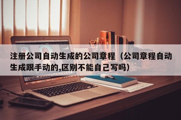 注册公司自动生成的公司章程（公司章程自动生成跟手动的,区别不能自己写吗）