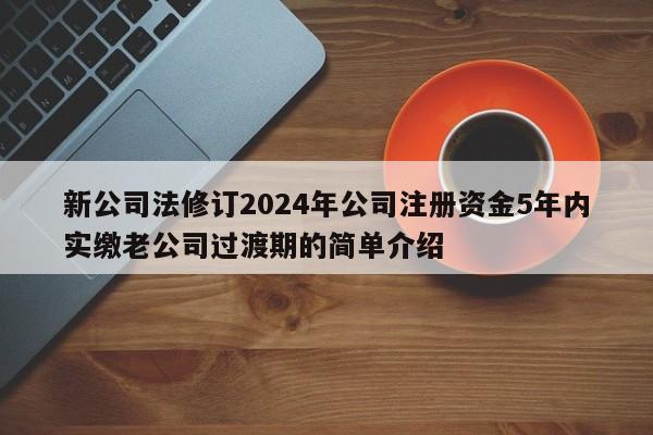 新公司法修订2024年公司注册资金5年内实缴老公司过渡期的简单介绍