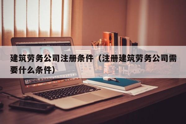 建筑劳务公司注册条件（注册建筑劳务公司需要什么条件）