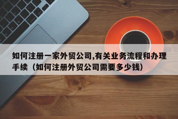 如何注册一家外贸公司,有关业务流程和办理手续（如何注册外贸公司需要多少钱）