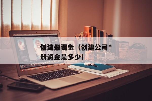创建公司*
低注册资金（创建公司*
低注册资金是多少）