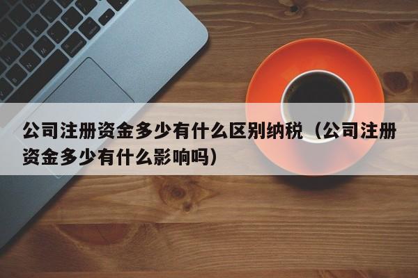 公司注册资金多少有什么区别纳税（公司注册资金多少有什么影响吗）