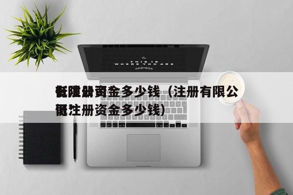 有限公司*
低注册资金多少钱（注册有限公司*
低注册资金多少钱）