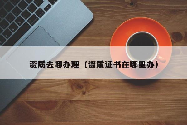 资质去哪办理（资质证书在哪里办）