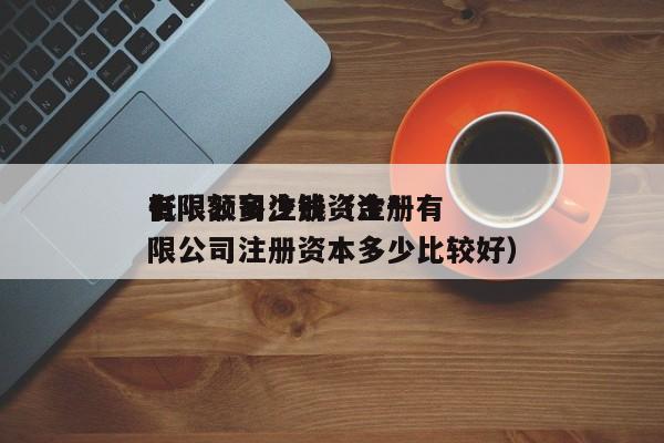 有限公司注册资金*
低限额多少钱（注册有限公司注册资本多少比较好）