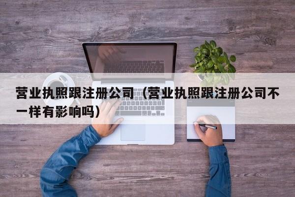 营业执照跟注册公司（营业执照跟注册公司不一样有影响吗）