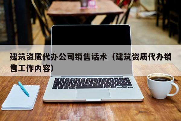 建筑资质代办公司销售话术（建筑资质代办销售工作内容）
