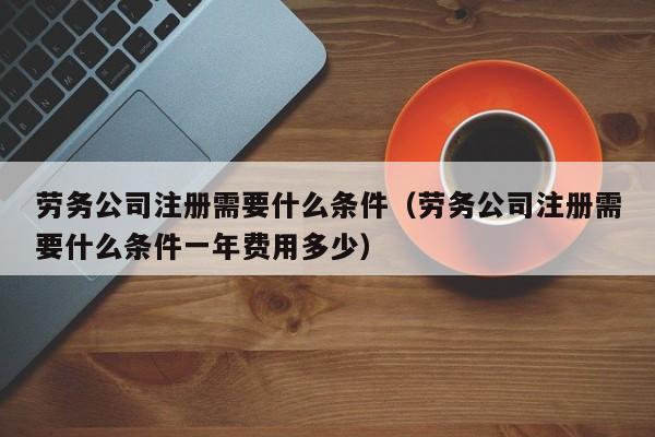 劳务公司注册需要什么条件（劳务公司注册需要什么条件一年费用多少）