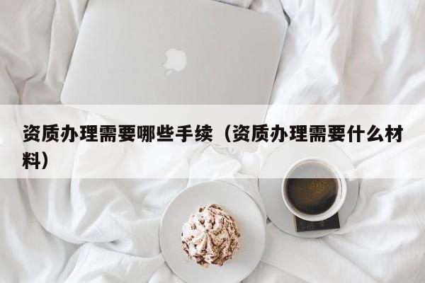 资质办理需要哪些手续（资质办理需要什么材料）