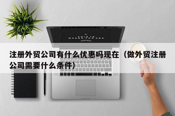 注册外贸公司有什么优惠吗现在（做外贸注册公司需要什么条件）