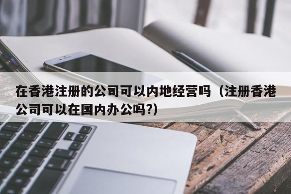 在香港注册的公司可以内地经营吗（注册香港公司可以在国内办公吗?）