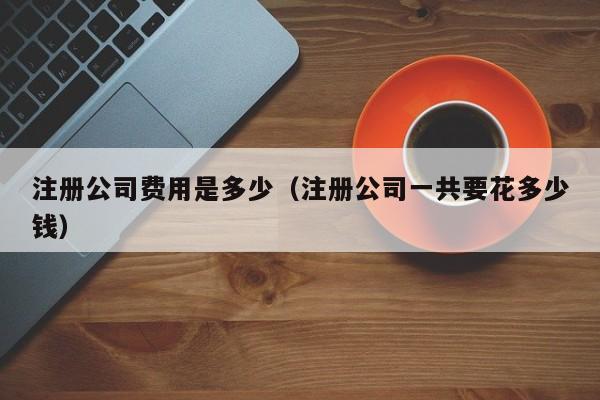 注册公司费用是多少（注册公司一共要花多少钱）