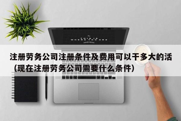 注册劳务公司注册条件及费用可以干多大的活（现在注册劳务公司需要什么条件）
