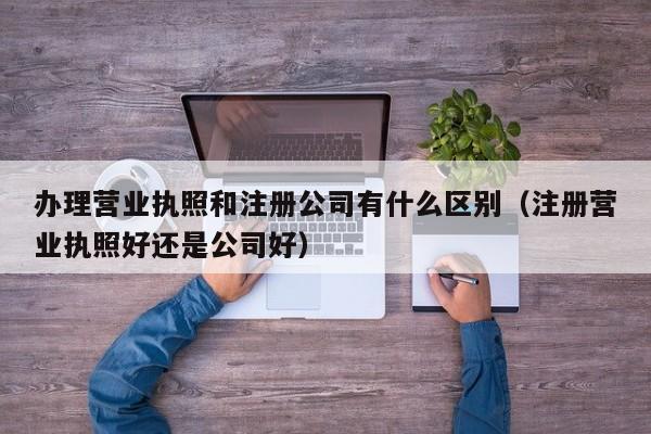 办理营业执照和注册公司有什么区别（注册营业执照好还是公司好）