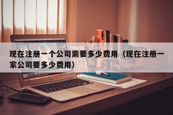 现在注册一个公司需要多少费用（现在注册一家公司要多少费用）
