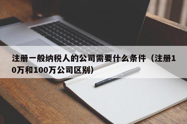 注册一般纳税人的公司需要什么条件（注册10万和100万公司区别）